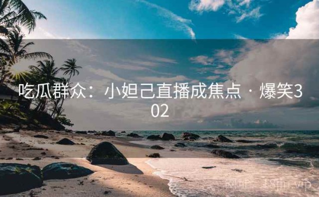 吃瓜群众：小妲己直播成焦点 · 爆笑302