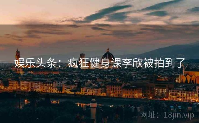娱乐头条：疯狂健身课李欣被拍到了