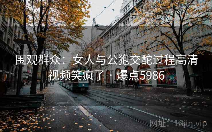 围观群众：女人与公狍交酡过程高清视频笑疯了 · 爆点5986