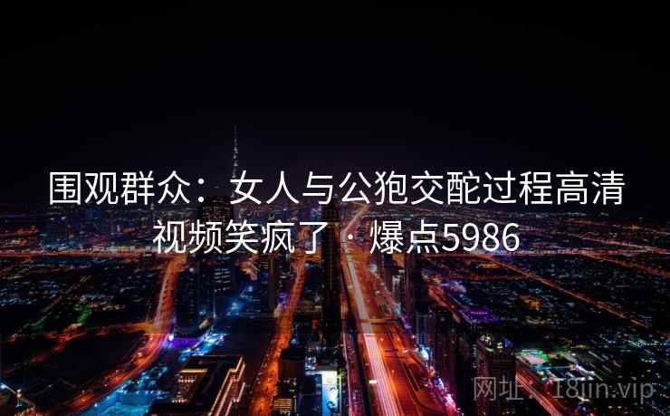 围观群众:女人与公狍交酡过程高清视频笑疯了 · 爆点5986 围观群众:女人与公狍交酡过程高清视频笑疯了 · 爆点5986