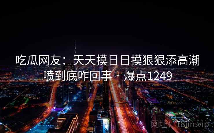 吃瓜网友：天天摸日日摸狠狠添高潮喷到底咋回事 · 爆点1249