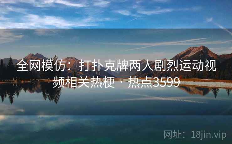 全网模仿：打扑克牌两人剧烈运动视频相关热梗 · 热点3599