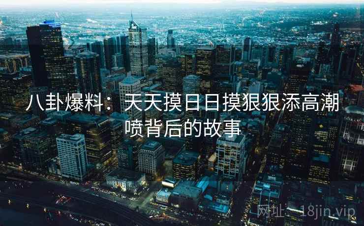 八卦爆料：天天摸日日摸狠狠添高潮喷背后的故事