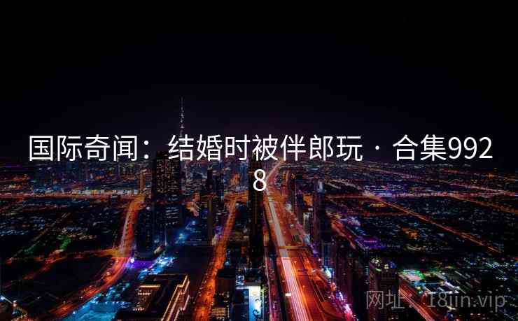 国际奇闻:结婚时被伴郎玩 · 合集9928 国际奇闻:结婚时被伴郎玩 · 合集9928