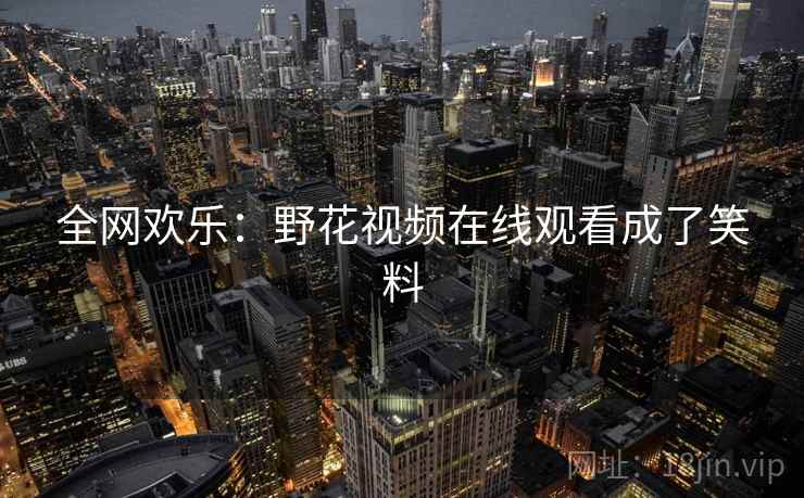 全网欢乐：野花视频在线观看成了笑料