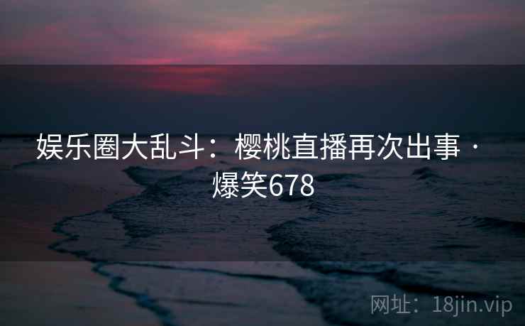 娱乐圈大乱斗：樱桃直播再次出事 · 爆笑678