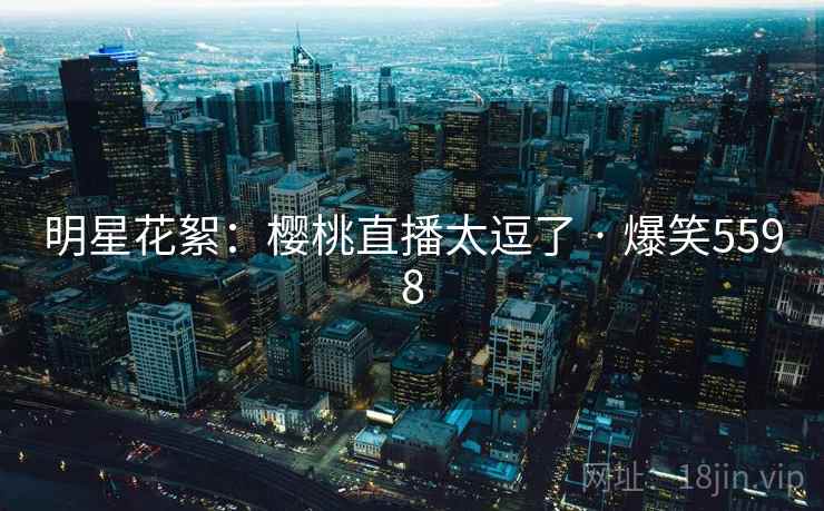 明星花絮：樱桃直播太逗了 · 爆笑5598