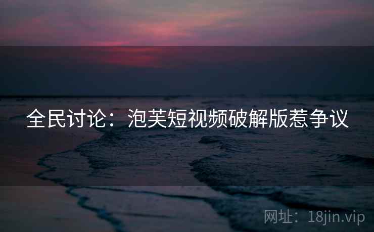 全民讨论:泡芙短视频破解版惹争议 全民讨论:泡芙短视频破解版惹争议