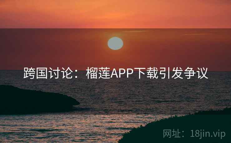 跨国讨论：榴莲APP下载引发争议